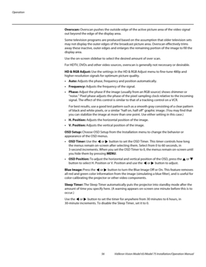 Page 72Operation
56 Vidikron Vision Model 65/Model 75 Installation/Operation Manual
Overscan: Overscan pushes the outside edge of the active picture area of the video signal 
out beyond the edge of the display area. 
Some television programs are produced based on the assumption that older television sets 
may not display the outer edges of the broadcast picture area. 
Overscan effectively trims 
away these inactive, outer edges and enlarges the remaining portion of the image to fill the 
display area.
Use the...