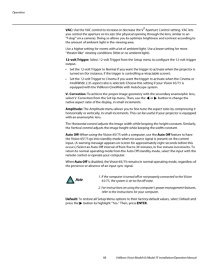 Page 74Operation
58 Vidikron Vision Model 65/Model 75 Installation/Operation Manual
VAC: Use the VAC control to increase or decrease the V² Aperture Control setting. VAC lets 
you control the aperture or iris size (the physical opening through the lens; similar to an 
“f-stop” on a camera). Doing so allows you to optimize brightness and contrast according to 
the amount of ambient light in the viewing area. 
Use a higher setting for rooms with a lot of ambient light. Use a lower setting for more 
“theater-like”...