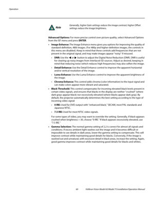 Page 76Operation
60 Vidikron Vision Model 65/Model 75 Installation/Operation Manual
Advanced Options: For more precise control over picture quality, select Advanced Options 
from the ISF menu and press ENTER. 
•Image Enhance: The Image Enhance menu gives you options for improving the quality of 
standard-definition, 480i images. (For 480p and higher-definition images, the controls in 
this menu are disabled.) Keep in mind that these controls add frequencies that are not 
present in the original signal, and may...