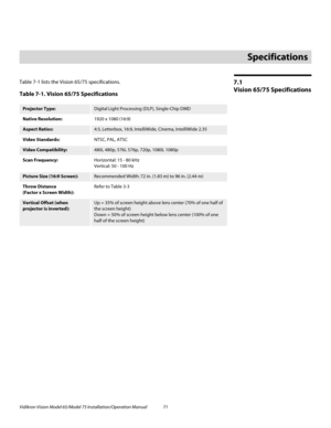 Page 87Vidikron Vision Model 65/Model 75 Installation/Operation Manual 71 
7.1 
Vision 65/75 Specifications
Table 7-1 lists the Vision 65/75 specifications.  
7Specifications
Table 7-1. Vision 65/75 Specifications 
Projector Type:Digital Light Processing (DLP), Single-Chip DMD
Native Resolution:1920 x 1080 (16:9)
Aspect Ratios:4:3, Letterbox, 16:9, IntelliWide, Cinema, IntelliWide 2.35
Video Standards:NTSC, PAL, ATSC
Video Compatibility:480i, 480p, 576i, 576p, 720p, 1080i, 1080p
Scan Frequency:Horizontal: 15 -...