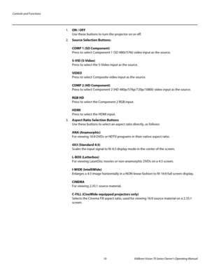 Page 22Controls and Functions
10 Vidikron Vision 70 Series Owner’s Operating Manual
PREL
IMINARY
1.ON / OFF 
Use these buttons to turn the projector on or off.
2.Source Selection Buttons: 
 
COMP 1 (SD Component)  
Press to select Component 1 (SD 480i/576i) video input as the source.  
 
S-VID (S-Video) 
Press to select the S-Video input as the source.  
 
VIDEO 
Press to select Composite video input as the source.  
 
COMP 2 (HD Component)  
Press to select Component 2 (HD 480p/576p/720p/1080i) video input as...