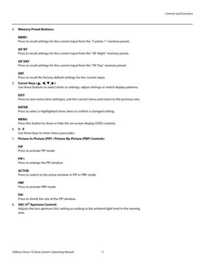 Page 23Controls and Functions
Vidikron Vision 70 Series Owner’s Operating Manual 11 
PREL
IMINARY
4.Memory Preset Buttons: 
 
MEM1 
Press to recall settings for the current input from the “Custom 1” memory preset.  
 
ISF NT 
Press to recall settings for the current input from the “ISF Night” memory preset.  
 
ISF DAY 
Press to recall settings for the current input from the “ISF Day” memory preset. 
 
DEF 
Press to recall the factory-default settings for the current input.
5.Cursor Keys (, , , )  
Use these...