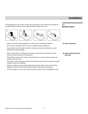 Page 25Vidikron Vision 70 Series Owner’s Operating Manual 13 
PREL
IMINARY
3.1 
Remote Control
To install batteries in the remote control, push the battery cover and slide it off. Install the 
two AAA batteries with the correct polarity and then replace the cover. 
Notes on Batteries Make sure that the battery polarities are correct when installing the batteries.
 Do not mix an old battery with a new one or different types of batteries.
 If you will not use the remote control for a long time, remove the...