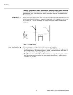 Page 30Installation
18 Vidikron Vision 70 Series Owner’s Operating Manual
PREL
IMINARY
The Vision 70 provides up to 40% of vertical lens shift above and up to 50% of vertical 
lens shift below the screen center. For example, with a 96 x 54-inch (16:9) screen, you can 
shift the image up to 21.60 inches (0.55
 meters) above or 27.00 inches (0.69 meters) below 
the screen center.
Folded OpticsIn rear-screen applications where space behind the projector is limited, a mirror may be used 
to fold the optical path,...