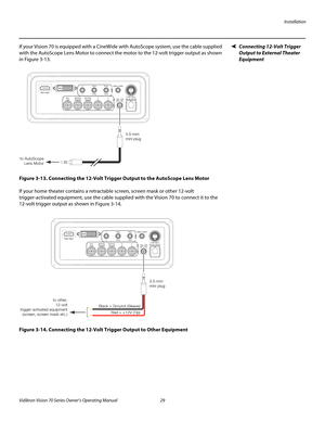 Page 41Installation
Vidikron Vision 70 Series Owner’s Operating Manual 29 
PREL
IMINARY
Connecting 12-Volt Trigger 
Output to External Theater 
Equipment 
If your Vision 70 is equipped with a CineWide with AutoScope system, use the cable supplied 
with the AutoScope Lens Motor to connect the motor to the 12-volt trigger output as shown 
in 
Figure 3-13. 
Figure 3-13. Connecting the 12-Volt Trigger Output to the AutoScope Lens Motor
If your home theater contains a retractable screen, screen mask or other 12-volt...