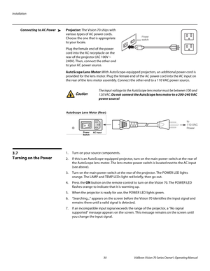 Page 42Installation
30 Vidikron Vision 70 Series Owner’s Operating Manual
PREL
IMINARY
Connecting to AC PowerProjector: The Vision 70 ships with 
various types of AC power cords. 
Choose the one that is appropriate 
to your locale. 
Plug the female end of the power 
cord into the AC receptacle on the 
rear of the projector (AC 100V ~ 
240V). Then, connect the other end 
to your AC power source. 
AutoScope Lens Motor: With AutoScope-equipped projectors, an additional power cord is 
provided for the lens motor....