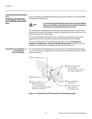 Page 44Installation
32 Vidikron Vision 70 Series Owner’s Operating Manual
PREL
IMINARY
3.11 
Installing and Adjusting 
the CineWide Anamorphic 
Lens
If you are installing a CineWide-equipped projector, proceed as follows to install and adjust 
the CineWide anamorphic lens. 
The standard Vision 70/CineWide uses a prismatic-style anamorphic lens. This type of lens 
compresses the height of the image (as opposed to stretching the width) to achieve a 2.35:1 
aspect ratio with a 1.78:1 display device. 
The Vision...