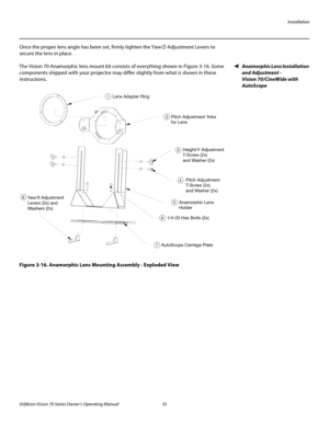 Page 47Installation
Vidikron Vision 70 Series Owner’s Operating Manual 35 
PREL
IMINARY
Once the proper lens angle has been set, firmly tighten the Yaw/Z-Adjustment Levers to 
secure the lens in place. 
Anamorphic Lens Installation 
and Adjustment -  
Vision 70/CineWide with 
AutoScope
The Vision 70 Anamorphic lens mount kit consists of everything shown in Figure 3-16. Some 
components shipped with your projector may differ slightly from what is shown in these 
instructions.
Figure 3-16. Anamorphic Lens...