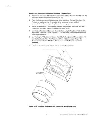 Page 48Installation
36 Vidikron Vision 70 Series Owner’s Operating Manual
PREL
IMINARY
Attach Lens Mounting Assembly to Lens Motor Carriage Plate: 
1. Remove the two Yaw/X Adjustment Levers and 1/4-20 Fiber Washers (item #8) from the 
bottom of the Anamorphic Lens Holder (item #5).
2. Place the Anamorphic Lens Holder on top of the AutoScope Carriage Plate (item #7). 
Position the bracket so that the long slot at the bottom of the lens holder is 
perpendicular to the corresponding slots on the carriage plate.
3....