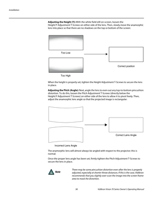 Page 50Installation
38 Vidikron Vision 70 Series Owner’s Operating Manual
PREL
IMINARY
Adjusting the Height (Y): With the white field still on-screen, loosen the 
Height/Y
 Adjustment T-Screws on either side of the lens. Then, slowly move the anamorphic 
lens into place so that there are no shadows on the top or bottom of the screen: 
When the height is properly set, tighten the Height Adjustment T-Screws to secure the lens 
in place.
Adjusting the Pitch (Angle): Next, angle the lens to even out any...