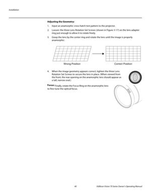 Page 52Installation
40 Vidikron Vision 70 Series Owner’s Operating Manual
PREL
IMINARY
Adjusting the Geometry: 
1. Input an anamorphic cross-hatch test pattern to the projector.
2. Loosen the three Lens Rotation Set Screws (shown in Figure 3-17) on the lens adapter 
ring just enough to allow it to rotate freely.
3. Grasp the lens by the center ring and rotate the lens until the image is properly 
anamorphic: 
4. When the image geometry appears correct, tighten the three Lens 
Rotation Set Screws to secure the...