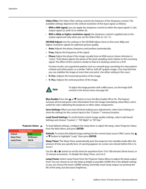 Page 64Operation
52 Vidikron Vision 70 Series Owner’s Operating Manual
PREL
IMINARY
Video Filter: The Video Filter setting controls the behavior of the Sharpness control. The 
available settings depend on the vertical resolution of the input signal, as follows: 
With a 480i signal, you can apply the sharpness control to either the input signal (1), the 
output signal (2), both (3) or neither (0). 
With a 480p or higher-resolution signal, the sharpness control is applied only to the 
output signal and only when...