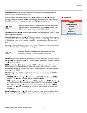 Page 65Operation
Vidikron Vision 70 Series Owner’s Operating Manual 53 
PREL
IMINARY
Lamp Hours: Lamp Hours indicates how long the currently-installed lamp has been in 
service. (This part of the menu is read-only.)
InstallationTo access the Installation adjustments, press MENU, then press the  or  button to 
highlight Installation and press ENTER. The Installation sub-menu, shown at left, appears. 
Press EXIT to return to the previous menu or press MENU to close all menus. 
Language: Press the  or  button to...