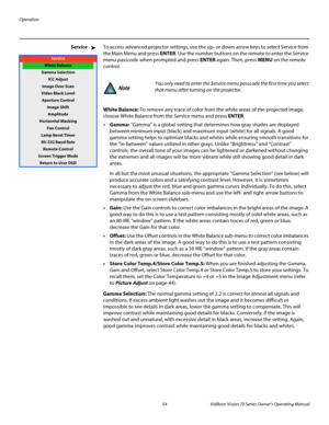 Page 66Operation
54 Vidikron Vision 70 Series Owner’s Operating Manual
PREL
IMINARY
ServiceTo access advanced projector settings, use the up- or down-arrow keys to select Service from 
the Main Menu and press ENTER. Use the number buttons on the remote to enter the Service 
menu passcode when prompted and press ENTER again. Then, press MENU on the remote 
control. 
White Balance: To remove any trace of color from the white areas of the projected image, 
choose White Balance from the 
Service menu and press...