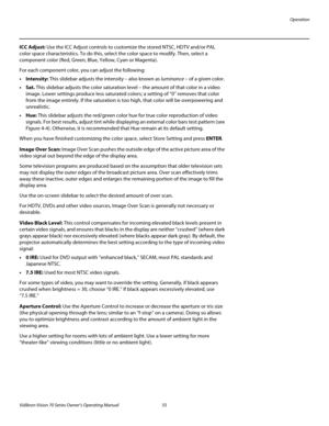 Page 67Operation
Vidikron Vision 70 Series Owner’s Operating Manual 55 
PREL
IMINARY
ICC Adjust: Use the ICC Adjust controls to customize the stored NTSC, HDTV and/or PAL 
color space characteristics. To do this, select the color space to modify. Then, select a 
component color (Red, Green, Blue, Yellow, Cyan or Magenta). 
For each component color, you can adjust the following: 
•Intensity: This slidebar adjusts the intensity – also known as luminance – of a given color. 
•Sat. This slidebar adjusts the color...