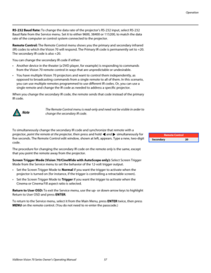 Page 69Operation
Vidikron Vision 70 Series Owner’s Operating Manual 57 
PREL
IMINARY
RS-232 Baud Rate: To change the data rate of the projector’s RS-232 input, select RS-232 
Baud Rate from the Service menu. Set it to either 9600, 38400 or 115200, to match the data 
rate of the computer or control system connected to the projector.
Remote Control: The Remote Control menu shows you the primary and secondary infrared 
(IR) codes to which the Vision 70 will respond. The Primary IR code is permanently set to +20....