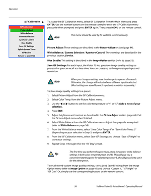 Page 70Operation
58 Vidikron Vision 70 Series Owner’s Operating Manual
PREL
IMINARY
ISF CalibrationTo access the ISF Calibration menu, select ISF Calibration from the Main Menu and press 
ENTER. Use the number buttons on the remote control to enter the ISF Calibration menu 
passcode when prompted and press ENTER again. Then, press MENU on the remote control. 
Picture Adjust: These settings are described in the Picture Adjust section (page 44). 
White Balance / Gamma Selection / Aperture Control: These settings...