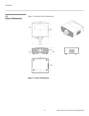 Page 84Specifications
72 Vidikron Vision 70 Series Owner’s Operating Manual
PREL
IMINARY
7.2 
Vision 70 Dimensions
Figure 7-1 shows the Vision 70 dimensions. 
Figure 7-1. Vision 70 Dimensions
14.9 in. (379.68  mm)
4.1 in.
(103.89  mm)
17.3 in. (440.00  mm)
13.0 in. 
(330.00  mm)
11.0 in. 
(280.25  mm)
22.0 in. 
(560.51  mm)
4.4 in. 
(110.80  mm)
8.0 in. 
(203.00  mm)
8.8 in. 
(222.50  mm)
18.9 in. 
(480.00  mm)
6.9 in. 
(175.00  mm) 