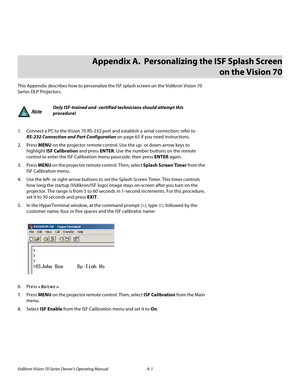 Page 85Vidikron Vision 70 Series Owner’s Operating Manual A-1 
PREL
IMINARY
This Appendix describes how to personalize the ISF splash screen on the Vidikron Vision 70 
Series DLP Projectors. 
1. Connect a PC to the Vision 70 RS-232 port and establish a serial connection; refer to 
RS-232 Connection and Port Configuration on page 65 if you need instructions. 
2. Press MENU on the projector remote control. Use the up- or down-arrow keys to 
highlight ISF Calibration and press ENTER. Use the number buttons on the...