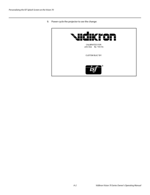 Page 86Personalizing the ISF Splash Screen on the Vision 70
A-2 Vidikron Vision 70 Series Owner’s Operating Manual
PREL
IMINARY
9. Power-cycle the projector to see the change:
 
CALIBRATED FOR:
John Doe     By: Tinh Ho
CUSTOM BUILT BY: 