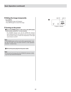 Page 2222
5  Turning on the power
  1  Press the [POWER] button on this unit (or the [OFF] button 
on the remote control) for 1 or more seconds.
    •  The [POWER] indicator turns oﬀ , the [STAND BY ] indicator 
starts blinking and this unit switches to the cool down mode. 
The cool down mode is to allow the temperature of the light 
source lamp to cool oﬀ .
LAMP TEMPSTAND BYPOWER
Light on Light off
Projector: Indicator
1
Note
• The [POWER] button will not work within approximately 1 min-
ute after the light...