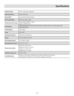 Page 3737
Speciﬁ cations
Projection Type:D-ILA, 3-chip, 0.82 in. diagonal
Native Resolution:1920 x 1080 (16:9)
Aspect Ratio:  4:3, Letterbox,16:9 Anamorphic
DTV Compatibility:480p, 720p, 1080i, 1080p
Picture Size (16:9 screen):Recommended Width: 72 – 96 in.
Maximum Width: 240 in. 
Light Output: CSMS*  Speciﬁ cations: Home Theater Calibration: 491 ANSI Lumens; 18.1 Foot-Lamberts (fL); 
1050 ANSI Lumens
Contrast Ratio:2100:1 ANSI
Lamp:250 W UHP
Estimated Lamp Life:2000 Hours @ 6500 Kelvin
Inputs:(1) DVI w/HDCP,...