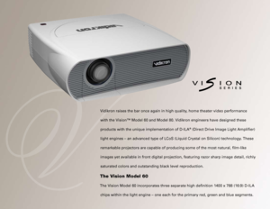 Page 2
Vidikron raises the bar once again in high quality, home theater video performance 
with the Vision™ Model 60 and Model 80. Vidikron engineers have designed these 
products with the unique implementation of D-ILA® (Direct Drive Image Light Amplifier) 
light engines – an advanced type of LCoS (Liquid Crystal on Silicon)\
 technology. These 
remarkable projectors are capable of producing some of the most natural,\
 film-like 
images yet available in front digital projection, featuring razor sharp \
image...