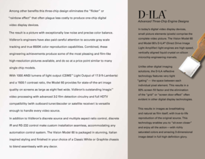 Page 3
Among other benefits this three-chip design eliminates the “flick\
er” or  
“rainbow effect” that often plague less costly to produce one-chip\
 digital  
video display devices.   
The result is a picture with exceptionally low noise and precise color b\
alance.  
Vidikron’s engineers have also paid careful attention to accurate gray scale 
tracking and true 6500K color reproduction capabilities. Combined, these\
 
engineering achievements produce some of the most pleasing and film-li\
ke...