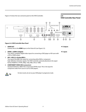 Page 21Controls and Functions
Vidikron Vision 85 Owner’s Operating Manual 9 
PREL
IMINARY
2.4 
VHD Controller Rear Panel
Figure 2-4 shows the rear connector panel on the VHD Controller.
Figure 2-4. VHD Controller Rear Panel
Outputs1.HDMI OUT 
Connect this to the HDMI Input on the Vision 85 (see Figure 2-2). 
Inputs2.HDMI 1 / HDMI 2 (Digital) 
Two, HDCP-compliant digital video inputs for connecting a DVD player or HD tuner with 
a DVI or HDMI output.
3.HD1 / HD2 (5 x Analog BNCs) 
Two inputs (five BNCs per...