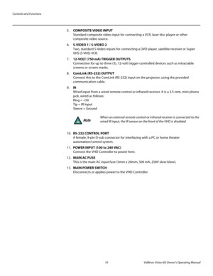 Page 22Controls and Functions
10 Vidikron Vision 85 Owner’s Operating Manual
PREL
IMINARY
5.COMPOSITE VIDEO INPUT 
Standard composite video input for connecting a VCR, laser disc player or other 
composite video source.
6.S-VIDEO 1 / S-VIDEO 2 
Two, standard S-Video inputs for connecting a DVD player, satellite receiver or Super 
VHS (S-VHS) VCR. 
7.12-VOLT (750 mA) TRIGGER OUTPUTS  
Connection for up to three (3), 12-volt trigger-controlled devices such as retractable 
screens or screen masks. 
8.ComLink...