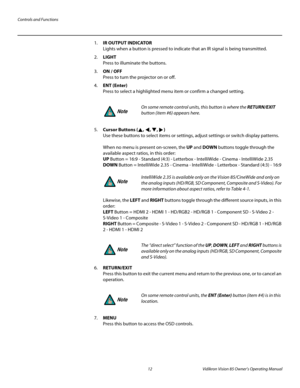 Page 24Controls and Functions
12 Vidikron Vision 85 Owner’s Operating Manual
PREL
IMINARY
1.IR OUTPUT INDICATOR 
Lights when a button is pressed to indicate that an IR signal is being transmitted.
2.LIGHT  
Press to illuminate the buttons.
3.ON / OFF 
Press to turn the projector on or off.
4.ENT (Enter) 
Press to select a highlighted menu item or confirm a changed setting. 
5.Cursor Buttons (, , , )  
Use these buttons to select items or settings, adjust settings or switch display patterns. 
 
When no menu is...