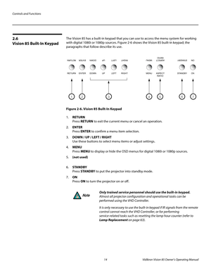 Page 26Controls and Functions
14 Vidikron Vision 85 Owner’s Operating Manual
PREL
IMINARY
2.6 
Vision 85 Built-In Keypad
The Vision 85 has a built-in keypad that you can use to access the menu system for working 
with digital 1080i or 1080p sources. 
Figure 2-6 shows the Vision 85 built-in keypad; the 
paragraphs that follow describe its use.
Figure 2-6. Vision 85 Built-In Keypad
1.RETURN 
Press RETURN to exit the current menu or cancel an operation. 
2.ENTER 
Press ENTER to confirm a menu item selection....