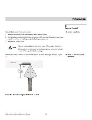 Page 27Vidikron Vision 85 Owner’s Operating Manual 15 
PREL
IMINARY
3.1 
Remote Control
Battery InstallationTo install batteries in the remote control: 
1. Remove the battery cover from the back of the remote control. 
2. Insert the batteries included with the remote control. Ensure that the polarities correctly 
match the 
 and  markings inside the battery compartment. 
3. Replace the battery cover. 
Notes on Remote Control 
Operation
The remote control can be used to control the Vision 85 within the ranges...