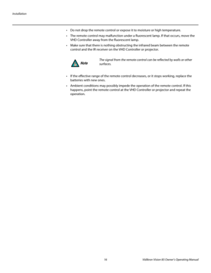 Page 28Installation
16 Vidikron Vision 85 Owner’s Operating Manual
PREL
IMINARY
 Do not drop the remote control or expose it to moisture or high temperature.
 The remote control may malfunction under a fluorescent lamp. If that occurs, move the 
VHD Controller away from the fluorescent lamp.
 Make sure that there is nothing obstructing the infrared beam between the remote 
control and the IR receiver on the VHD Controller or projector.
 If the effective range of the remote control decreases, or it stops...