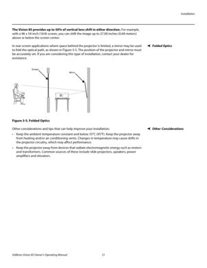 Page 33Installation
Vidikron Vision 85 Owner’s Operating Manual 21 
PREL
IMINARY
The Vision 85 provides up to 50% of vertical lens shift in either direction. For example, 
with a 96 x 54-inch (16:9) screen, you can shift the image up to 27.00 inches (0.69
 meters) 
above or below the screen center.
Folded OpticsIn rear screen applications where space behind the projector is limited, a mirror may be used 
to fold the optical path, as shown in 
Figure 3-5. The position of the projector and mirror must 
be...