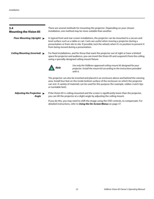 Page 34Installation
22 Vidikron Vision 85 Owner’s Operating Manual
PREL
IMINARY
3.4 
Mounting the Vision 85
There are several methods for mounting the projector. Depending on your chosen 
installation, one method may be more suitable than another. 
Floor Mounting (Upright)In typical front and rear screen installations, the projector can be mounted to a secure and 
level surface such as a table or cart. Carts are useful when moving a projector during a 
presentation or from site to site. If possible, lock the...