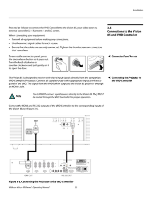 Page 35Installation
Vidikron Vision 85 Owner’s Operating Manual 23 
PREL
IMINARY
3.5 
Connections to the Vision 
85 and VHD Controller 
Proceed as follows to connect the VHD Controller to the Vision 85, your video sources, 
external controller(s) – if present – and AC power.
When connecting your equipment:
 Turn off all equipment before making any connections.
 Use the correct signal cables for each source.
 Ensure that the cables are securely connected. Tighten the thumbscrews on connectors 
that have them....