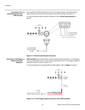 Page 40Installation
28Vidikron Vision 85 Owner’s Operating Manual
PREL
IMINARY
Connecting a PC or 
Automation System to the 
VHD Controller
Use a standard, 9-pin RS-232 cable to connect a PC or home theater control/automation 
system (if present) to the RS-232 Control port on the VHD Controller; see 
Figure 3-11. 
For more information about using this connection, refer to Serial Communications on 
page 67.
Figure 3-11. RS-232 Control System Connection
Connecting 12-Volt Trigger 
Outputs 
to External 
Equipment...