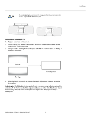 Page 45Installation
Vidikron Vision 85 Owner’s Operating Manual 33 
PREL
IMINARY
 
Adjusting the Lens Height (Y): 
1. Project a white field on the screen.
2. Ensure that the four Height (Y) Adjustment Screws are loose enough to allow vertical 
movement of the lens assembly. 
3. Slowly move the anamorphic lens into place so that there are no shadows on the top or 
bottom of the screen: 
4. When the height is properly set, tighten the Height Adjustment Screws to secure the 
lens in place.
Adjusting the Pitch...