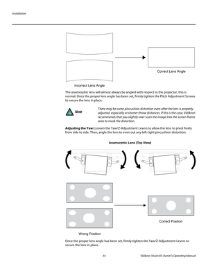 Page 46Installation
34 Vidikron Vision 85 Owner’s Operating Manual
PREL
IMINARY
The anamorphic lens will almost always be angled with respect to the projector; this is 
normal. Once the proper lens angle has been set, firmly tighten the Pitch Adjustment Screws 
to secure the lens in place.
 
Adjusting the Yaw: Loosen the Yaw/Z-Adjustment Levers to allow the lens to pivot freely 
from side to side. Then, angle the lens to even out any left-right pincushion distortion: 
Once the proper lens angle has been set,...