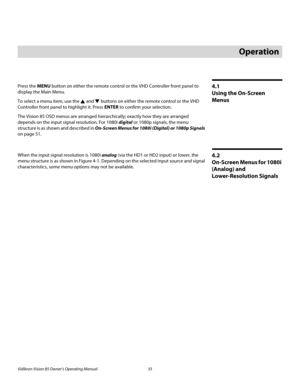 Page 47Vidikron Vision 85 Owner’s Operating Manual 35 
PREL
IMINARY
4.1 
Using the On-Screen 
Menus
Press the MENU button on either the remote control or the VHD Controller front panel to 
display the Main Menu.
To select a menu item, use the  and  buttons on either the remote control or the VHD 
Controller front panel to highlight it. Press ENTER to confirm your selection.
The Vision 85 OSD menus are arranged hierarchically; exactly how they are arranged 
depends on the input signal resolution. For 1080i...