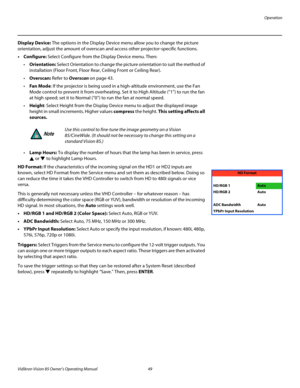 Page 61Operation
Vidikron Vision 85 Owner’s Operating Manual 49 
PREL
IMINARY
Display Device: The options in the Display Device menu allow you to change the picture 
orientation, adjust the amount of overscan and access other projector-specific functions.
•Configure: Select Configure from the Display Device menu. Then: 
Orientation: Select Orientation to change the picture orientation to suit the method of 
installation (Floor Front, Floor Rear, Ceiling Front or Ceiling Rear). 
Overscan: Refer to Overscan on...