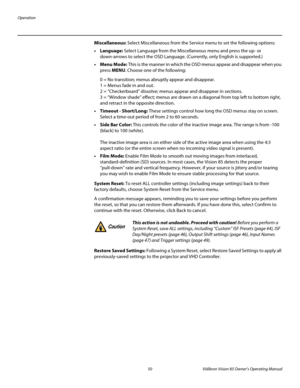 Page 62Operation
50 Vidikron Vision 85 Owner’s Operating Manual
PREL
IMINARY
Miscellaneous: Select Miscellaneous from the Service menu to set the following options: 
• Language: Select Language from the Miscellaneous menu and press the up- or 
down-arrows to select the OSD Language. (Currently, only English is supported.) 
•Menu Mode: This is the manner in which the OSD menus appear and disappear when you 
press MENU. Choose one of the following: 
0 = No transition; menus abruptly appear and disappear.  
1 =...