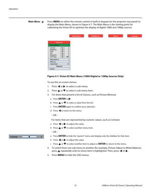 Page 64Operation
52 Vidikron Vision 85 Owner’s Operating Manual
PREL
IMINARY
Main MenuPress MENU on either the remote control or built-in keypad (on the projector rear panel) to 
display the Main Menu, shown in 
Figure 4-7. The Main Menu is the starting point for 
calibrating the Vision 85 to optimize the display of digital 1080i and 1080p sources. 
Figure 4-7. Vision 85 Main Menu (1080i Digital or 1080p Sources Only)
To use the on-screen menus:
1. Press  or  to select a sub-menu.
2. Press  or  to select a...