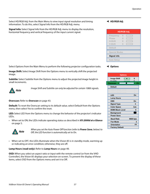 Page 69Operation
Vidikron Vision 85 Owner’s Operating Manual 57 
PREL
IMINARY
HD/RGB Adj. Select HD/RGB Adj. from the Main Menu to view input signal resolution and timing 
information. To do this, select Signal Info from the HD/RGB Adj. menu. 
Signal Info: Select Signal Info from the HD/RGB Adj. menu to display the resolution, 
horizontal frequency and vertical frequency of the input current signal. 
OptionsSelect Options from the Main Menu to perform the following projector configuration tasks.
Image Shift:...