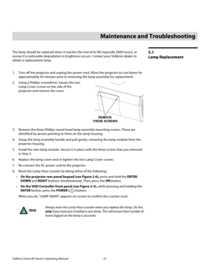 Page 73Vidikron Vision 85 Owner’s Operating Manual 61 
PREL
IMINARY
5.1 
Lamp Replacement
The lamp should be replaced when it reaches the end of its life (typically 2000 hours), or 
sooner if a noticeable degradation in brightness occurs. Contact your Vidikron dealer to 
obtain a replacement lamp.
1. Turn off the projector and unplug the power cord. Allow the projector to cool down for 
approximately 45 minutes prior to removing the lamp assembly for replacement.
2. Using a Phillips screwdriver, loosen the two...