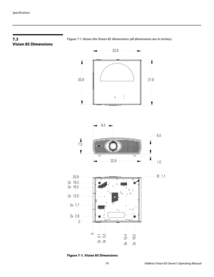 Page 86Specifications
74 Vidikron Vision 85 Owner’s Operating Manual
PREL
IMINARY
7.3 
Vision 85 Dimensions
Figure 7-1 shows the Vision 85 dimensions (all dimensions are in inches). 
Figure 7-1. Vision 85 Dimensions
7.59.4
22.86.5
1.0
0
2x 3.1
3x 5.5
3x 15.4
2x 19.5
0 2x 7.7 2x 12.0
2x 16.2 2x 18.3
2x 2.620.9Ø 1.1 21.6 22.8
20.9 