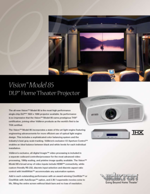 Page 1
The all-new Vision™ Model 85 is the most high performance 
single-chip DLP™ 1920 x 1080 projector available. Its performance 
is so impressive that the Vision™ Model 85 earns prestigious THX® 
certification, joining other Vidikron products as the world’s first to be 
THX certified.
The Vision™ Model 85 incorporates a state-of-the-art light engine featuring 
engineering advancements for more efficient use of optical light engine 
design. This includes a sophisticated color balancing system and the...