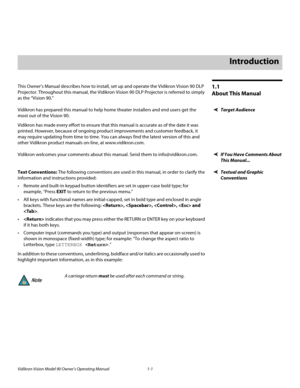 Page 11Vidikron Vision Model 90 Owner’s Operating Manual 1-1 
1.1 
About This Manual
This Owner’s Manual describes how to install, set up and operate the Vidikron Vision 90 DLP 
Projector. Throughout this manual, the Vidikron Vision 90 DLP Projector is referred to simply 
as the “Vision 90.” 
Target AudienceVidikron has prepared this manual to help home theater installers and end users get the 
most out of the Vision 90. 
Vidikron has made every effort to ensure that this manual is accurate as of the date it...