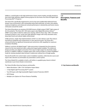 Page 13Introduction
Vidikron Vision Model 90 Owner’s Operating Manual 1-3 
1.3 
Description, Features and 
Benefits
Vidikron, a world leader in the high performance home cinema market, proudly introduces 
their latest high-definition digital cinema projector for the home: the Vision 90 Digital Light 
Processing (DLP™) Projector. 
The Vision 90 is specifically engineered to excel in the more traditionally-darkened home 
theater room environment, with outstanding white field uniformity, accurate color palette,...